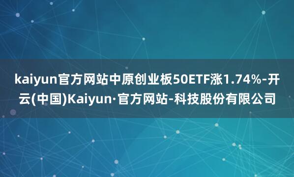 kaiyun官方网站中原创业板50ETF涨1.74%-开云(中国)Kaiyun·官方网站-科技股份有限公司