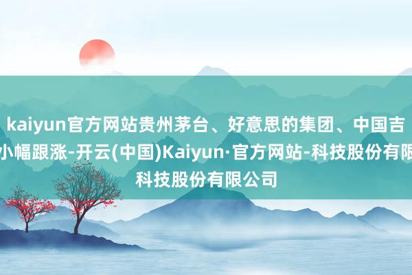 kaiyun官方网站贵州茅台、好意思的集团、中国吉祥等小幅跟涨-开云(中国)Kaiyun·官方网站-科技股份有限公司