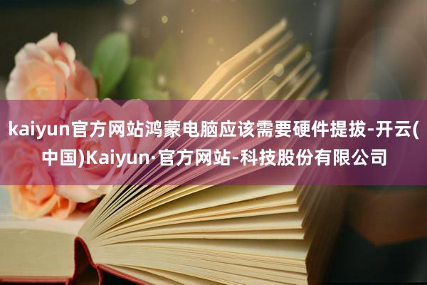 kaiyun官方网站鸿蒙电脑应该需要硬件提拔-开云(中国)Kaiyun·官方网站-科技股份有限公司