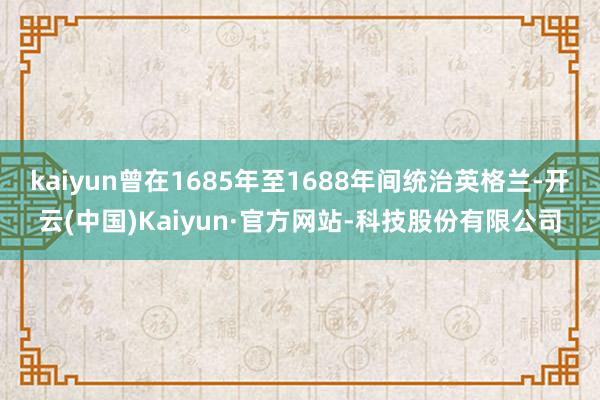 kaiyun曾在1685年至1688年间统治英格兰-开云(中国)Kaiyun·官方网站-科技股份有限公司