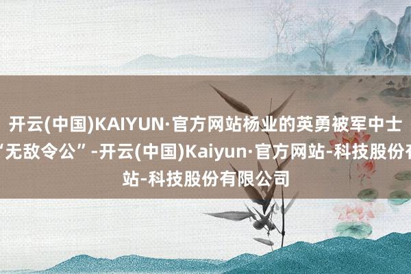 开云(中国)KAIYUN·官方网站杨业的英勇被军中士兵称为“无敌令公”-开云(中国)Kaiyun·官方网站-科技股份有限公司