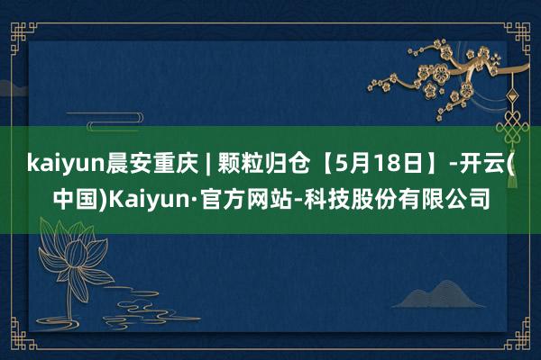 kaiyun晨安重庆 | 颗粒归仓【5月18日】-开云(中国)Kaiyun·官方网站-科技股份有限公司
