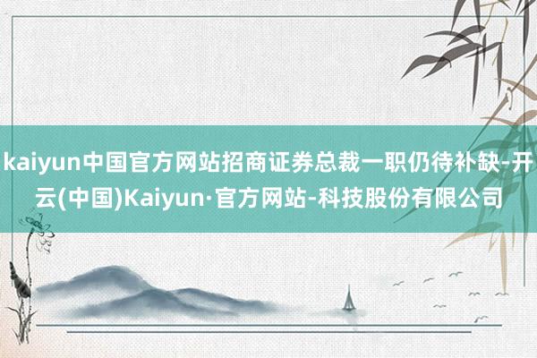 kaiyun中国官方网站招商证券总裁一职仍待补缺-开云(中国)Kaiyun·官方网站-科技股份有限公司