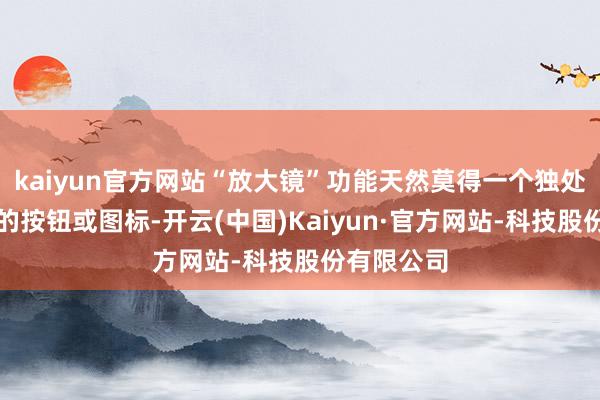 kaiyun官方网站“放大镜”功能天然莫得一个独处的、明确的按钮或图标-开云(中国)Kaiyun·官方网站-科技股份有限公司