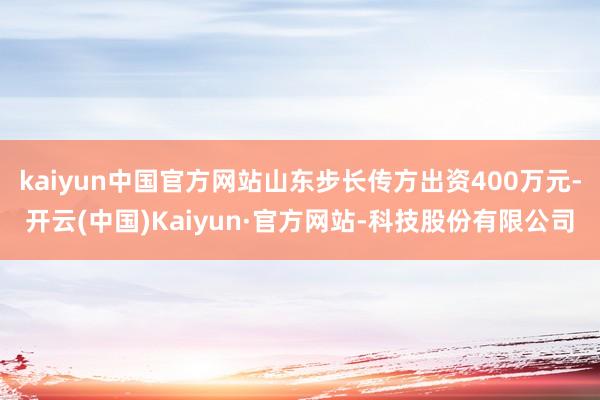 kaiyun中国官方网站山东步长传方出资400万元-开云(中国)Kaiyun·官方网站-科技股份有限公司