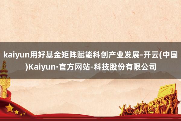 kaiyun用好基金矩阵赋能科创产业发展-开云(中国)Kaiyun·官方网站-科技股份有限公司