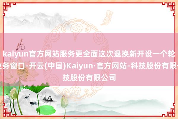 kaiyun官方网站服务更全面这次退换新开设一个轮廓业务窗口-开云(中国)Kaiyun·官方网站-科技股份有限公司
