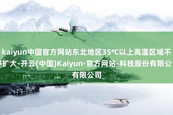 kaiyun中国官方网站东北地区35℃以上高温区域不停扩大-开云(中国)Kaiyun·官方网站-科技股份有限公司