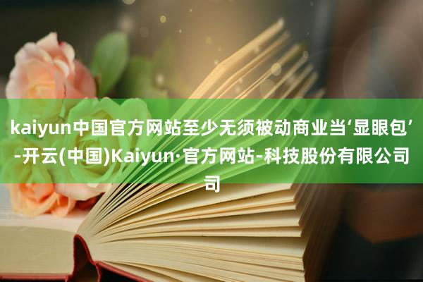 kaiyun中国官方网站至少无须被动商业当‘显眼包’-开云(中国)Kaiyun·官方网站-科技股份有限公司