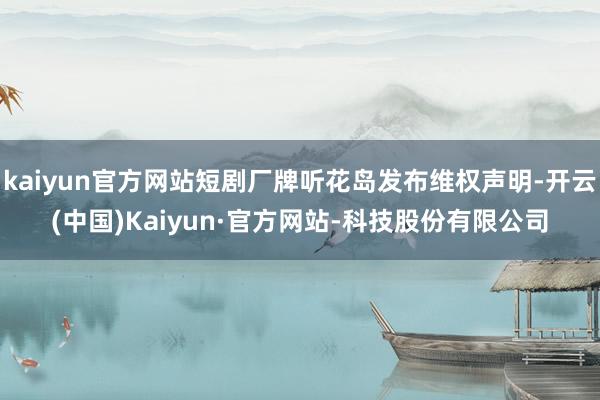 kaiyun官方网站短剧厂牌听花岛发布维权声明-开云(中国)Kaiyun·官方网站-科技股份有限公司