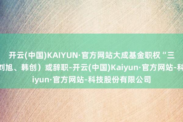 开云(中国)KAIYUN·官方网站大成基金职权“三剑客”（徐彦、刘旭、韩创）或辞职-开云(中国)Kaiyun·官方网站-科技股份有限公司