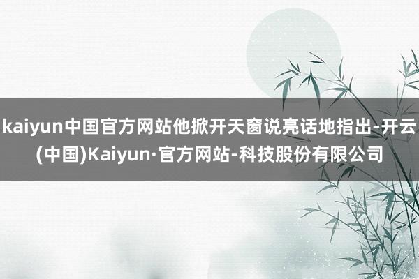 kaiyun中国官方网站他掀开天窗说亮话地指出-开云(中国)Kaiyun·官方网站-科技股份有限公司