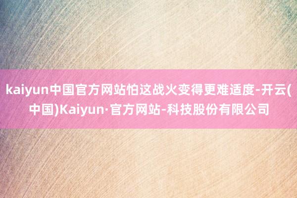 kaiyun中国官方网站怕这战火变得更难适度-开云(中国)Kaiyun·官方网站-科技股份有限公司