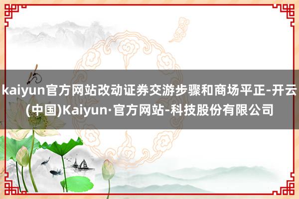 kaiyun官方网站改动证券交游步骤和商场平正-开云(中国)Kaiyun·官方网站-科技股份有限公司