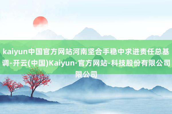 kaiyun中国官方网站河南坚合手稳中求进责任总基调-开云(中国)Kaiyun·官方网站-科技股份有限公司