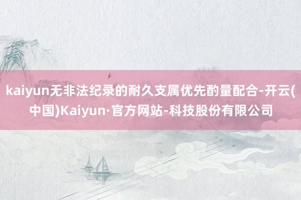 kaiyun无非法纪录的耐久支属优先酌量配合-开云(中国)Kaiyun·官方网站-科技股份有限公司