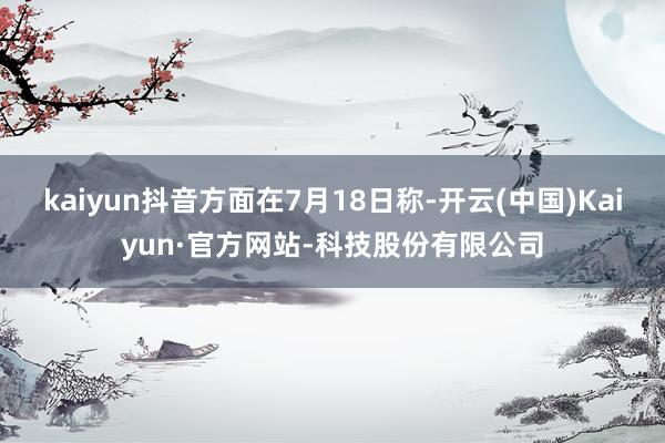 kaiyun抖音方面在7月18日称-开云(中国)Kaiyun·官方网站-科技股份有限公司