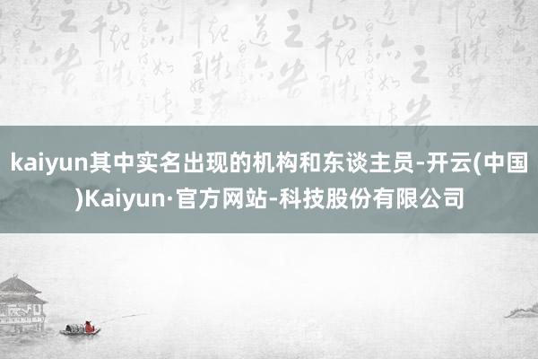 kaiyun其中实名出现的机构和东谈主员-开云(中国)Kaiyun·官方网站-科技股份有限公司