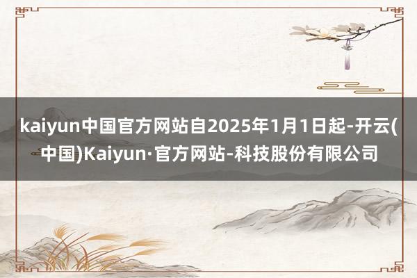 kaiyun中国官方网站自2025年1月1日起-开云(中国)Kaiyun·官方网站-科技股份有限公司