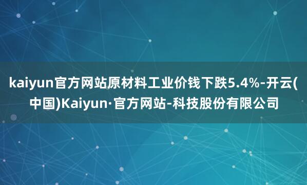kaiyun官方网站原材料工业价钱下跌5.4%-开云(中国)Kaiyun·官方网站-科技股份有限公司