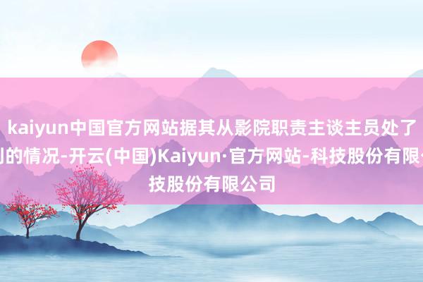 kaiyun中国官方网站据其从影院职责主谈主员处了解到的情况-开云(中国)Kaiyun·官方网站-科技股份有限公司
