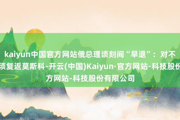 kaiyun中国官方网站俄总理顷刻间“早退”：对不起，我必须复返莫斯科-开云(中国)Kaiyun·官方网站-科技股份有限公司