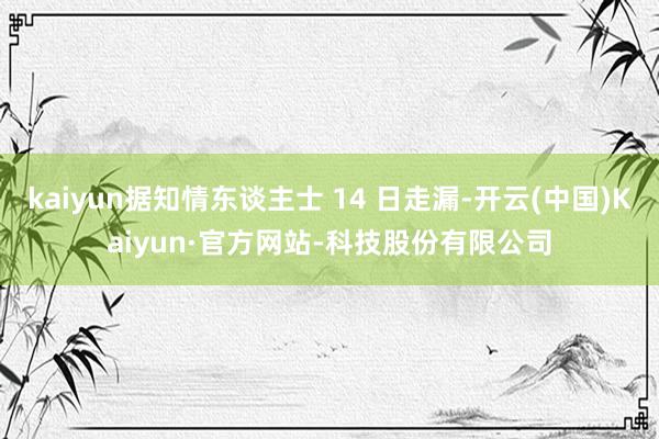 kaiyun据知情东谈主士 14 日走漏-开云(中国)Kaiyun·官方网站-科技股份有限公司