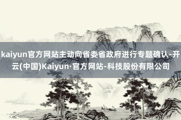 kaiyun官方网站主动向省委省政府进行专题确认-开云(中国)Kaiyun·官方网站-科技股份有限公司