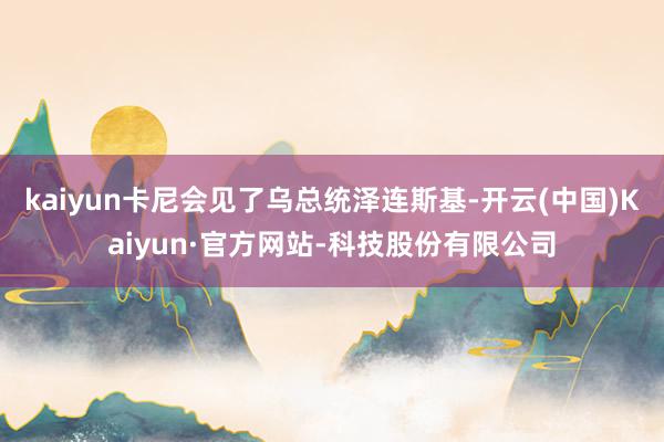 kaiyun卡尼会见了乌总统泽连斯基-开云(中国)Kaiyun·官方网站-科技股份有限公司