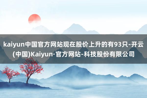kaiyun中国官方网站现在股价上升的有93只-开云(中国)Kaiyun·官方网站-科技股份有限公司