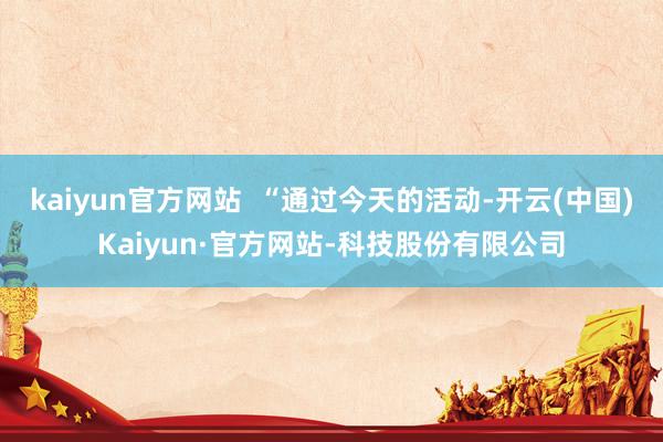 kaiyun官方网站  “通过今天的活动-开云(中国)Kaiyun·官方网站-科技股份有限公司