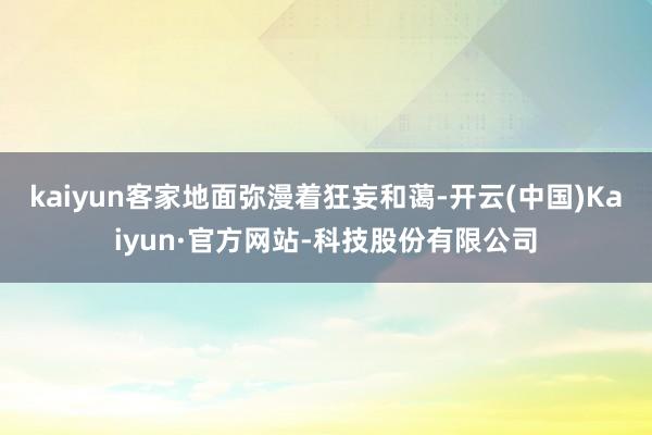 kaiyun客家地面弥漫着狂妄和蔼-开云(中国)Kaiyun·官方网站-科技股份有限公司