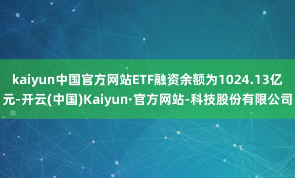 kaiyun中国官方网站ETF融资余额为1024.13亿元-开云(中国)Kaiyun·官方网站-科技股份有限公司