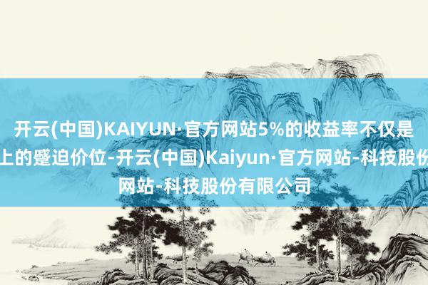 开云(中国)KAIYUN·官方网站5%的收益率不仅是一个时间上的蹙迫价位-开云(中国)Kaiyun·官方网站-科技股份有限公司