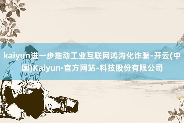 kaiyun进一步推动工业互联网鸿沟化诈骗-开云(中国)Kaiyun·官方网站-科技股份有限公司