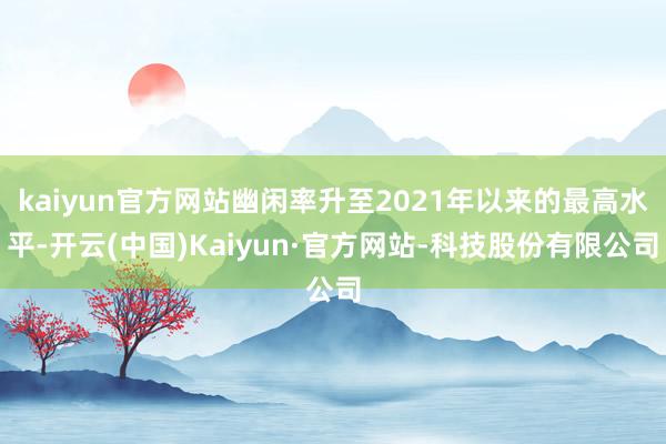 kaiyun官方网站幽闲率升至2021年以来的最高水平-开云(中国)Kaiyun·官方网站-科技股份有限公司