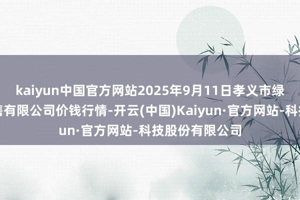 kaiyun中国官方网站2025年9月11日孝义市绿海蔬菜批发销售有限公司价钱行情-开云(中国)Kaiyun·官方网站-科技股份有限公司