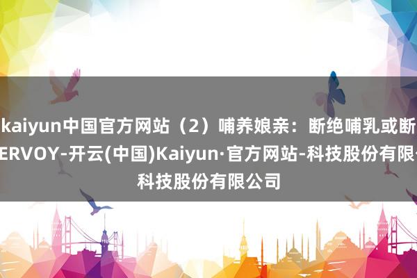 kaiyun中国官方网站（2）哺养娘亲：断绝哺乳或断绝YERVOY-开云(中国)Kaiyun·官方网站-科技股份有限公司