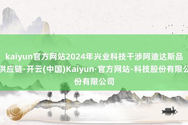 kaiyun官方网站2024年兴业科技干涉阿迪达斯品牌供应链-开云(中国)Kaiyun·官方网站-科技股份有限公司