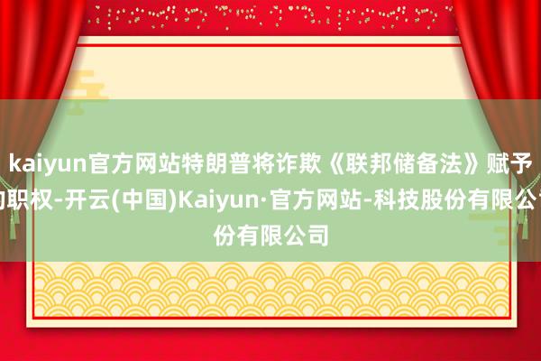 kaiyun官方网站特朗普将诈欺《联邦储备法》赋予的职权-开云(中国)Kaiyun·官方网站-科技股份有限公司