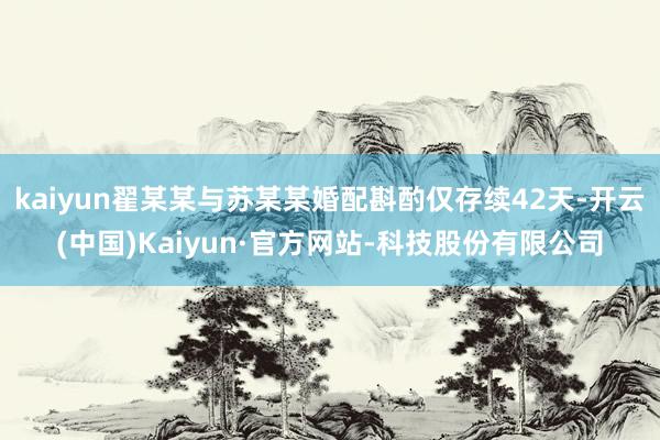 kaiyun翟某某与苏某某婚配斟酌仅存续42天-开云(中国)Kaiyun·官方网站-科技股份有限公司