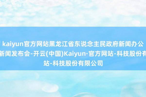 kaiyun官方网站黑龙江省东说念主民政府新闻办公室举行新闻发布会-开云(中国)Kaiyun·官方网站-科技股份有限公司