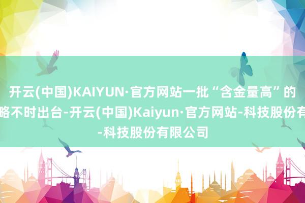 开云(中国)KAIYUN·官方网站一批“含金量高”的复古战略不时出台-开云(中国)Kaiyun·官方网站-科技股份有限公司