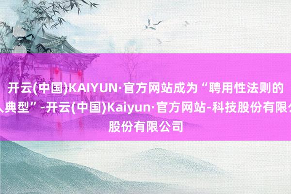 开云(中国)KAIYUN·官方网站成为“聘用性法则的各人典型”-开云(中国)Kaiyun·官方网站-科技股份有限公司
