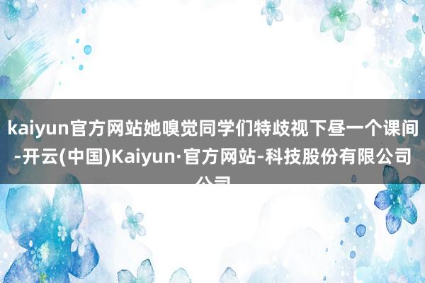 kaiyun官方网站她嗅觉同学们特歧视下昼一个课间-开云(中国)Kaiyun·官方网站-科技股份有限公司