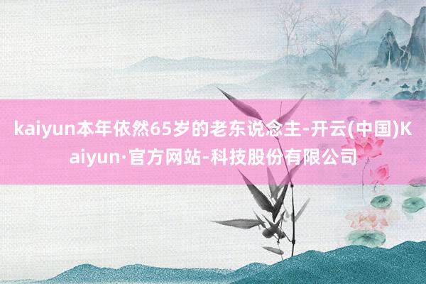 kaiyun本年依然65岁的老东说念主-开云(中国)Kaiyun·官方网站-科技股份有限公司