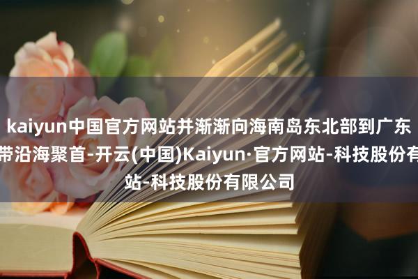 kaiyun中国官方网站并渐渐向海南岛东北部到广东西部一带沿海聚首-开云(中国)Kaiyun·官方网站-科技股份有限公司