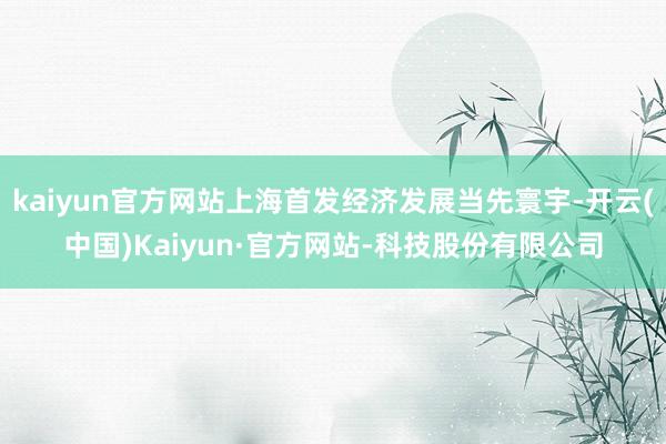 kaiyun官方网站上海首发经济发展当先寰宇-开云(中国)Kaiyun·官方网站-科技股份有限公司