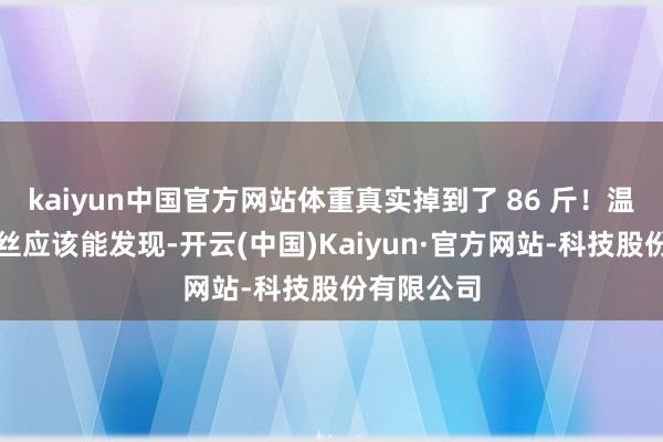 kaiyun中国官方网站体重真实掉到了 86 斤！温煦她的粉丝应该能发现-开云(中国)Kaiyun·官方网站-科技股份有限公司