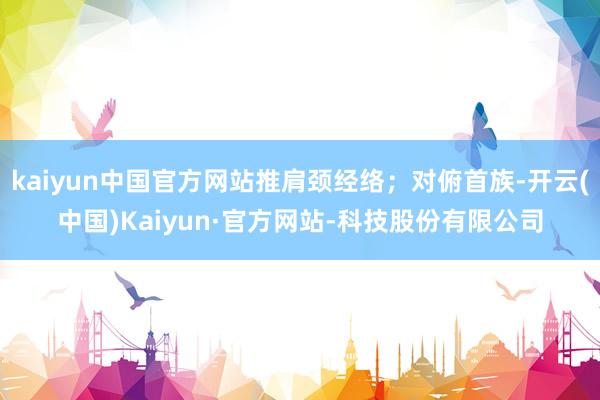 kaiyun中国官方网站推肩颈经络；对俯首族-开云(中国)Kaiyun·官方网站-科技股份有限公司